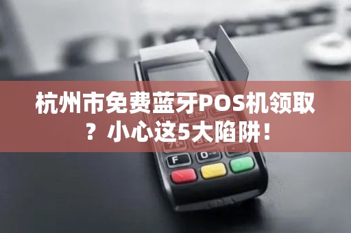 杭州市免费蓝牙POS机领取？小心这5大陷阱！