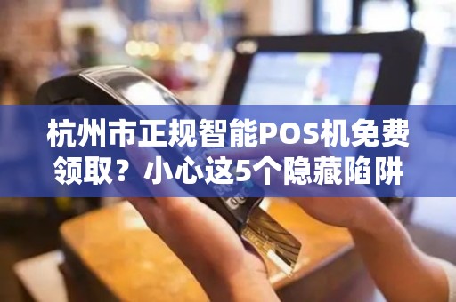杭州市正规智能POS机免费领取？小心这5个隐藏陷阱！