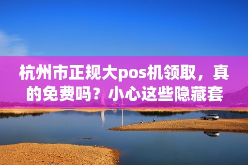 杭州市正规大pos机领取，真的免费吗？小心这些隐藏套路！