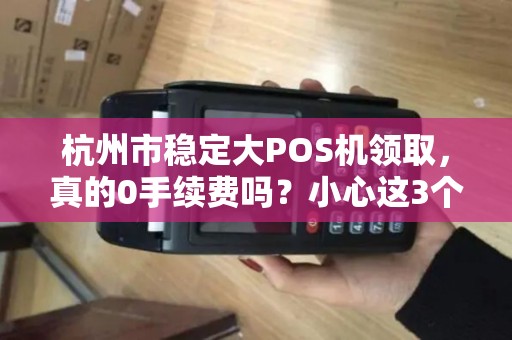 杭州市稳定大POS机领取，真的0手续费吗？小心这3个隐藏陷阱！