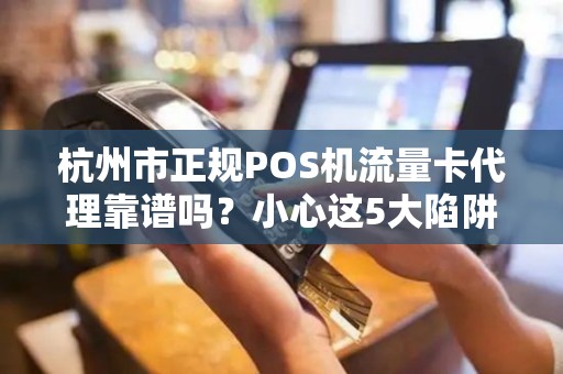 杭州市正规POS机流量卡代理靠谱吗？小心这5大陷阱！