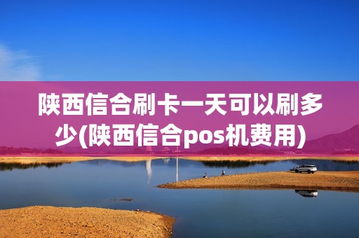 陕西信合刷卡一天可以刷多少(陕西信合pos机费用)