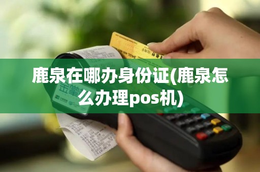 鹿泉在哪办身份证(鹿泉怎么办理pos机)