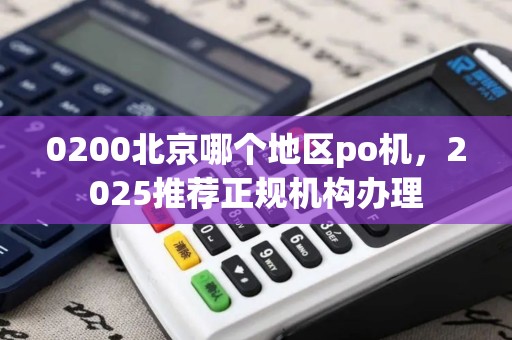 0200北京哪个地区po机，2025推荐正规机构办理