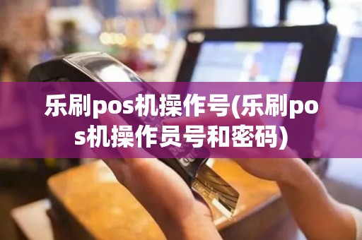 乐刷pos机操作号(乐刷pos机操作员号和密码)