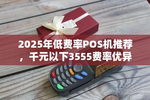 2025年低费率POS机推荐，千元以下3555费率优异