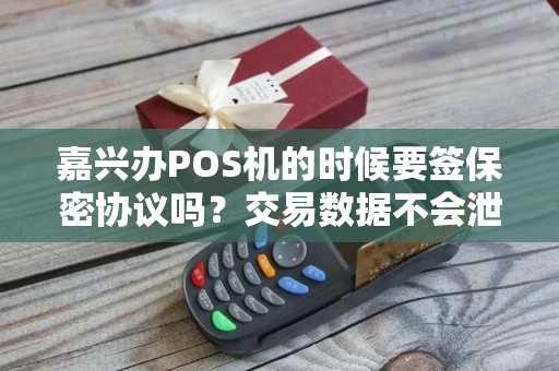 嘉兴办POS机的时候要签保密协议吗？交易数据不会泄露吧？
