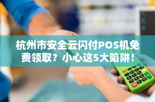 杭州市安全云闪付POS机免费领取？小心这5大陷阱！