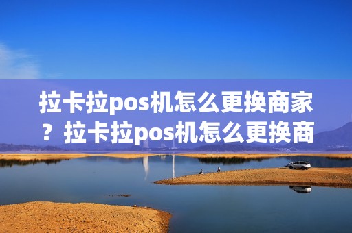 拉卡拉pos机怎么更换商家？拉卡拉pos机怎么更换商家身份