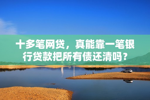 十多笔网贷，真能靠一笔银行贷款把所有债还清吗？