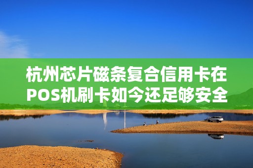 杭州芯片磁条复合信用卡在POS机刷卡如今还足够安全吗？