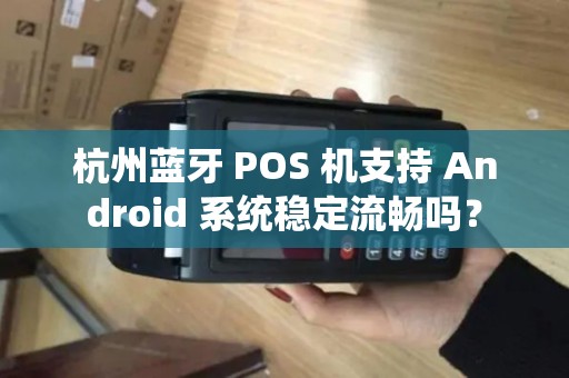 杭州蓝牙 POS 机支持 Android 系统稳定流畅吗？