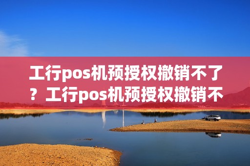 工行pos机预授权撤销不了？工行pos机预授权撤销不了什么原因