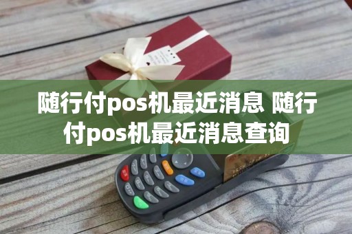 随行付pos机最近消息 随行付pos机最近消息查询