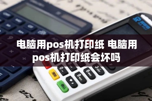 电脑用pos机打印纸 电脑用pos机打印纸会坏吗