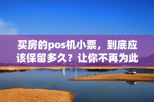 买房的pos机小票，到底应该保留多久？让你不再为此犯愁！