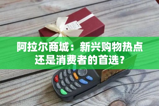 阿拉尔商城：新兴购物热点还是消费者的首选？