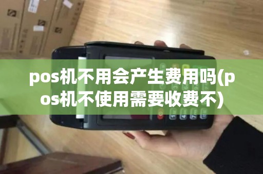 pos机不用会产生费用吗(pos机不使用需要收费不)