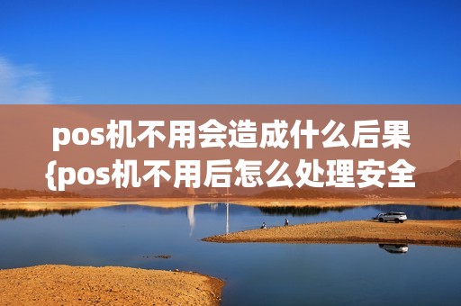 pos机不用会造成什么后果{pos机不用后怎么处理安全}