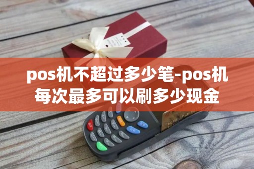 pos机不超过多少笔-pos机每次最多可以刷多少现金