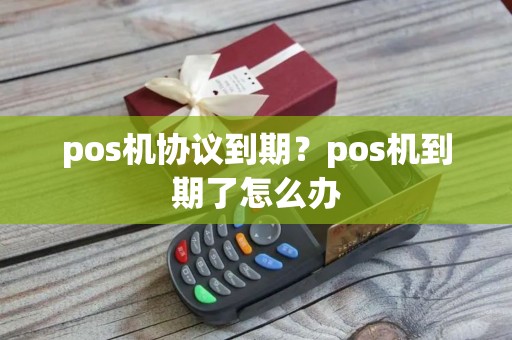 pos机协议到期？pos机到期了怎么办