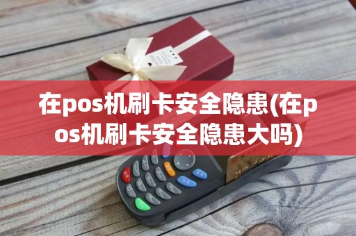 在pos机刷卡安全隐患(在pos机刷卡安全隐患大吗)