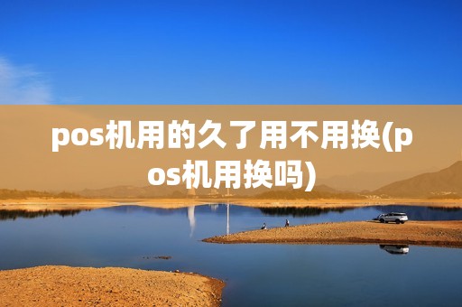 pos机用的久了用不用换(pos机用换吗)