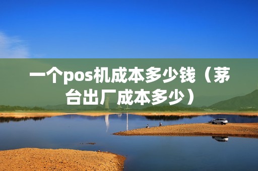 一个pos机成本多少钱（茅台出厂成本多少）