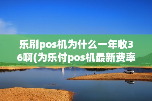 乐刷pos机为什么一年收36啊(为乐付pos机最新费率)