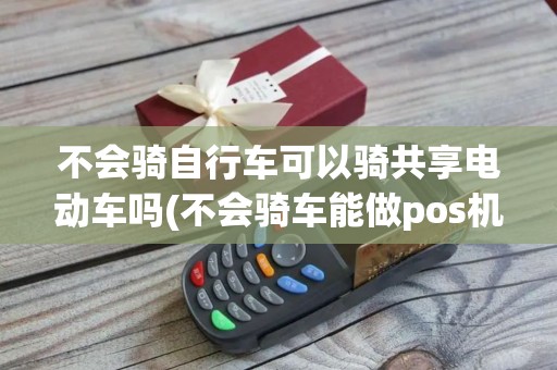 不会骑自行车可以骑共享电动车吗(不会骑车能做pos机维护吗)