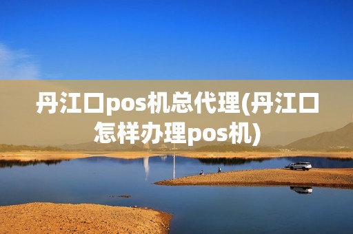 丹江口pos机总代理(丹江口怎样办理pos机)