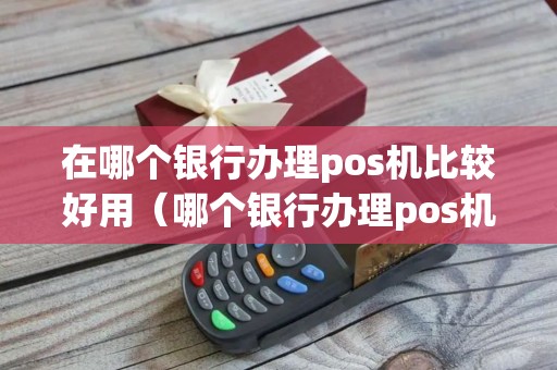 在哪个银行办理pos机比较好用（哪个银行办理pos机手续费低）