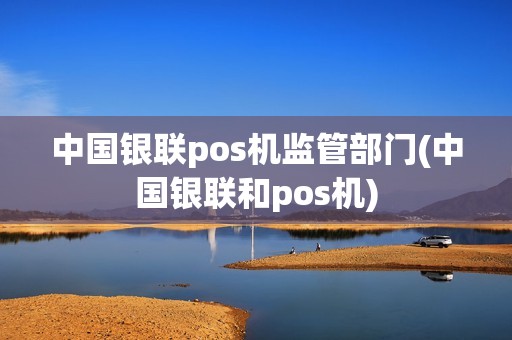 中国银联pos机监管部门(中国银联和pos机)